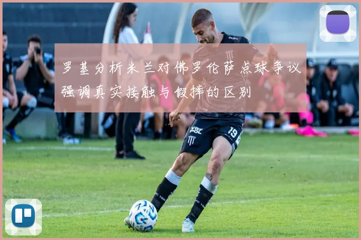 罗基分析米兰对佛罗伦萨点球争议强调真实接触与假摔的区别