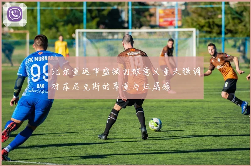 比尔重返华盛顿打球意义重大强调对菲尼克斯的尊重与归属感