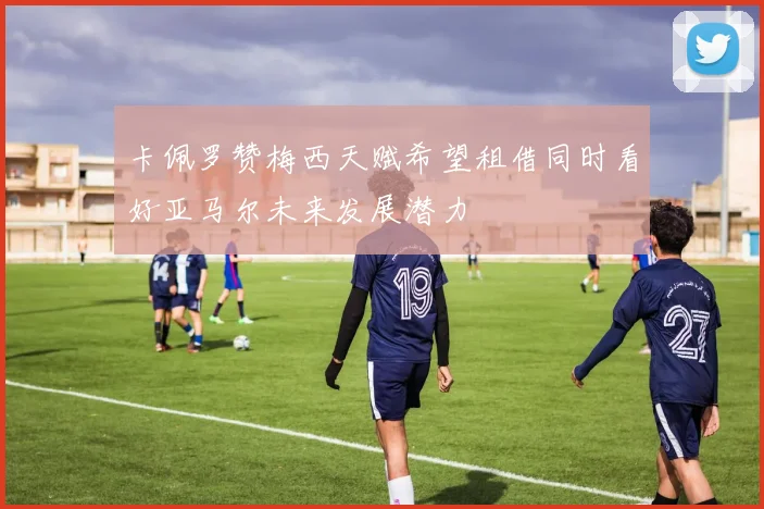 卡佩罗赞梅西天赋希望租借同时看好亚马尔未来发展潜力