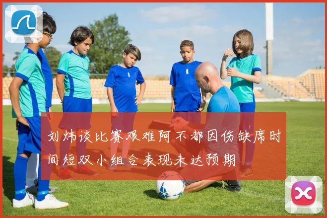 刘炜谈比赛艰难阿不都因伤缺席时间短双小组合表现未达预期