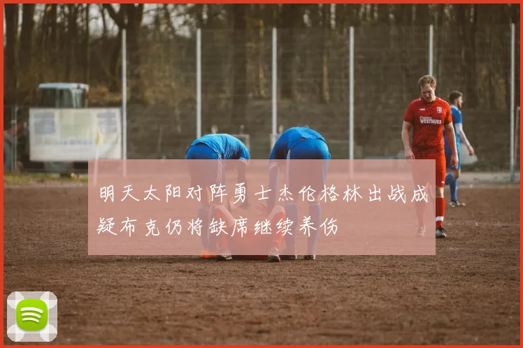 明天太阳对阵勇士杰伦格林出战成疑布克仍将缺席继续养伤