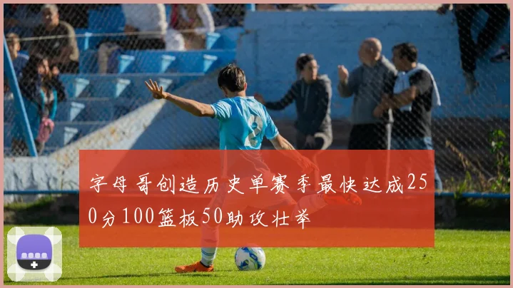 字母哥创造历史单赛季最快达成250分100篮板50助攻壮举