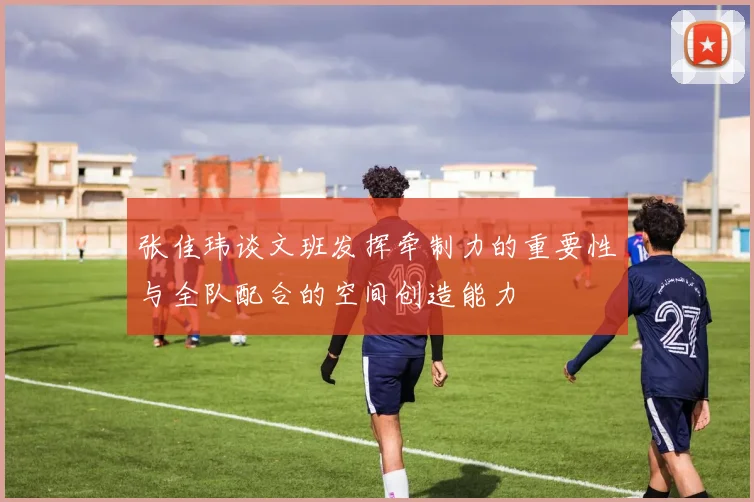 张佳玮谈文班发挥牵制力的重要性与全队配合的空间创造能力