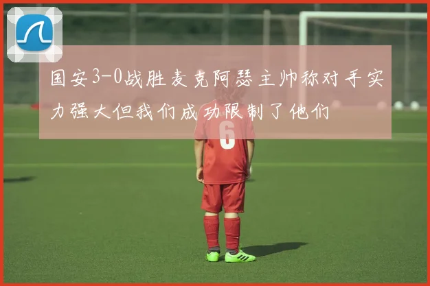 国安3-0战胜麦克阿瑟主帅称对手实力强大但我们成功限制了他们