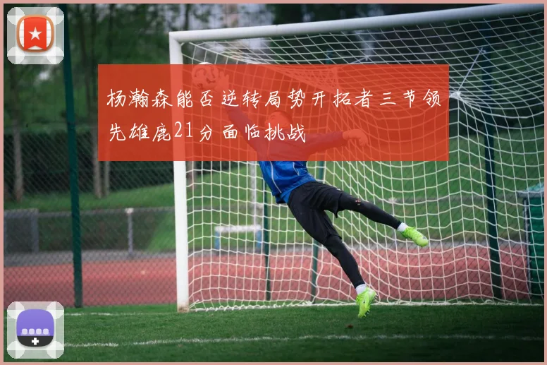 杨瀚森能否逆转局势开拓者三节领先雄鹿21分面临挑战