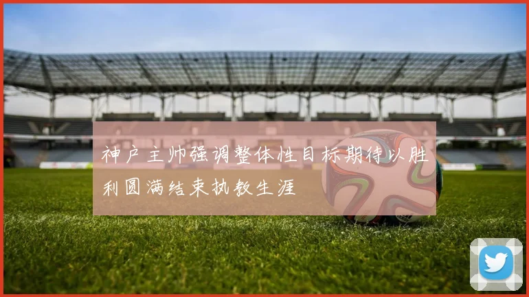 神户主帅强调整体性目标期待以胜利圆满结束执教生涯