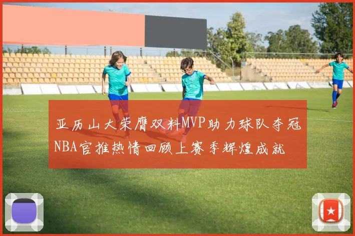亚历山大荣膺双料MVP助力球队夺冠NBA官推热情回顾上赛季辉煌成就