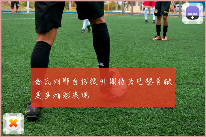 舍瓦利耶自信提升期待为巴黎贡献更多精彩表现