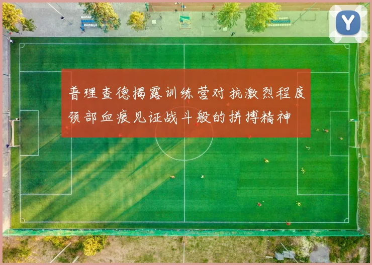 普理查德揭露训练营对抗激烈程度颈部血痕见证战斗般的拼搏精神