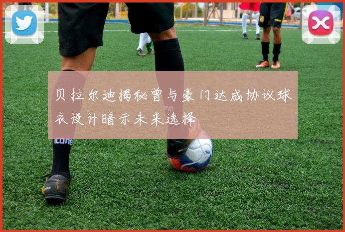 贝拉尔迪揭秘曾与豪门达成协议球衣设计暗示未来选择