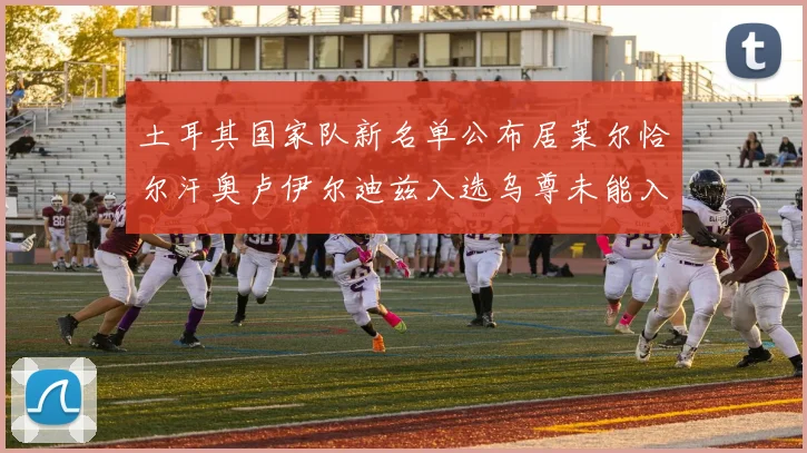 土耳其国家队新名单公布居莱尔恰尔汗奥卢伊尔迪兹入选乌尊未能入选