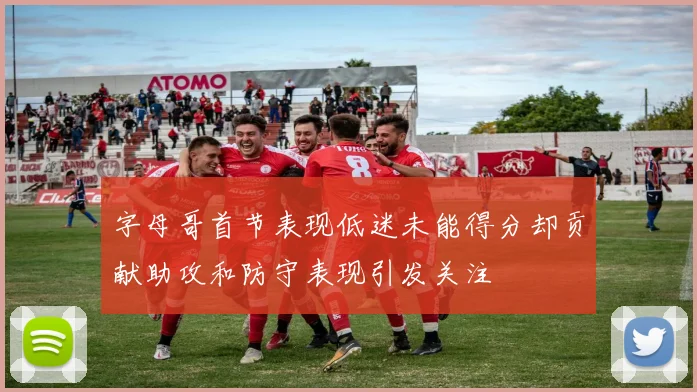 字母哥首节表现低迷未能得分却贡献助攻和防守表现引发关注