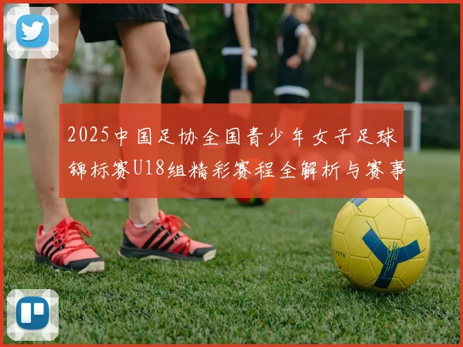 2025中国足协全国青少年女子足球锦标赛U18组精彩赛程全解析与赛事亮点展望