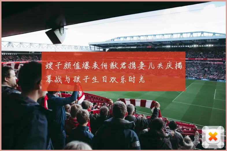 嫂子颜值爆表何猷君携妻儿共庆揭幕战与孩子生日欢乐时光