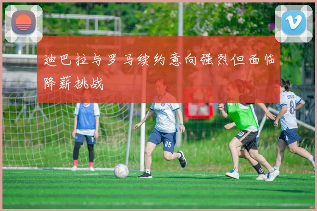 迪巴拉与罗马续约意向强烈但面临降薪挑战