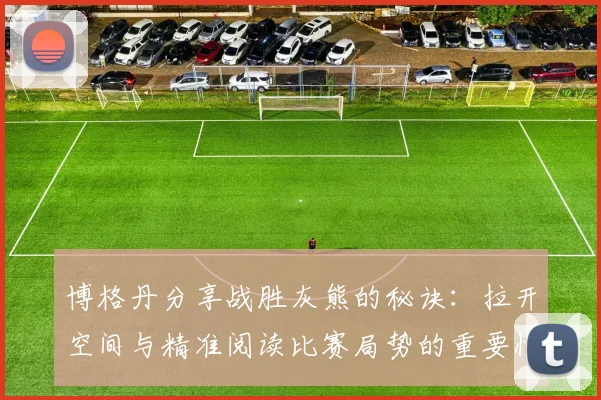 博格丹分享战胜灰熊的秘诀：拉开空间与精准阅读比赛局势的重要性