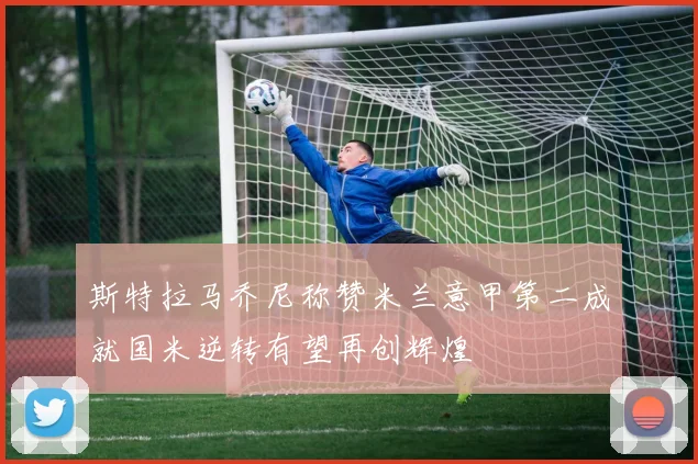 斯特拉马乔尼称赞米兰意甲第二成就国米逆转有望再创辉煌