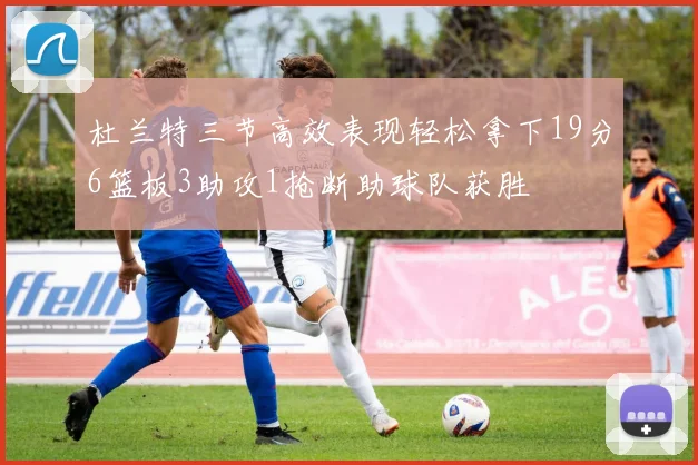 杜兰特三节高效表现轻松拿下19分6篮板3助攻1抢断助球队获胜