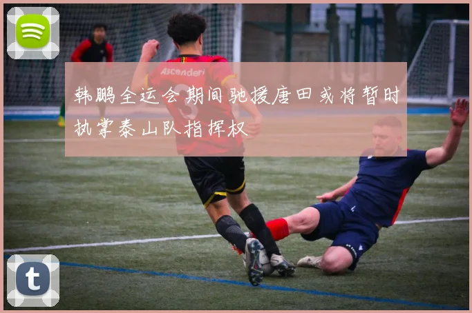 韩鹏全运会期间驰援唐田或将暂时执掌泰山队指挥权