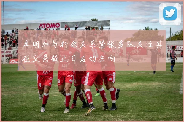 库明加与科尔关系紧张多队关注其在交易截止日后的去向