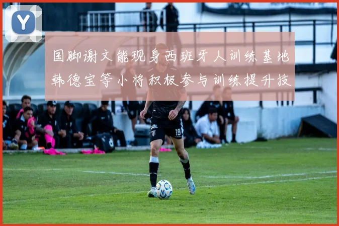 国脚谢文能现身西班牙人训练基地韩德宝等小将积极参与训练提升技艺