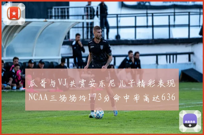 瓜哥与VJ共赏安东尼儿子精彩表现NCAA三场场均173分命中率高达636