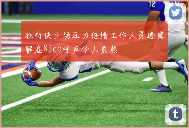 独行侠主场压力倍增工作人员透露解雇Nico呼声令人煎熬