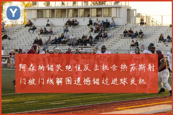 阿森纳错失绝佳反击机会热苏斯射门被门线解围遗憾错过进球良机