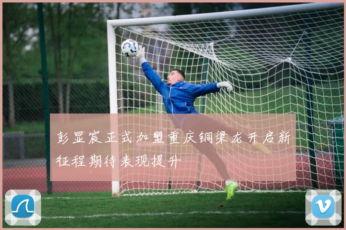 彭显宸正式加盟重庆铜梁龙开启新征程期待表现提升