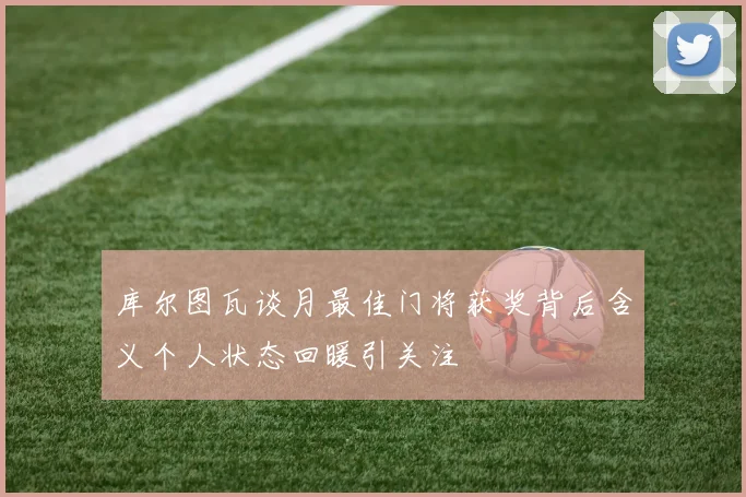 库尔图瓦谈月最佳门将获奖背后含义个人状态回暖引关注