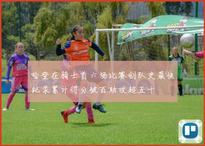 哈登在骑士首六场比赛创队史最快纪录累计得分破百助攻超五十