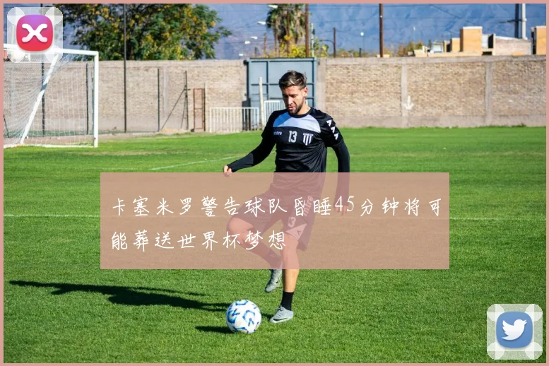 卡塞米罗警告球队昏睡45分钟将可能葬送世界杯梦想
