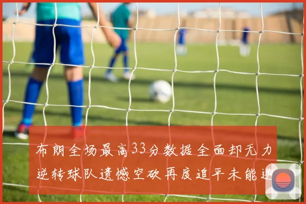 布朗全场最高33分数据全面却无力逆转球队遗憾空砍再度追平未能逆袭
