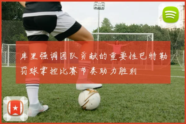 库里强调团队贡献的重要性巴特勒罚球掌控比赛节奏助力胜利