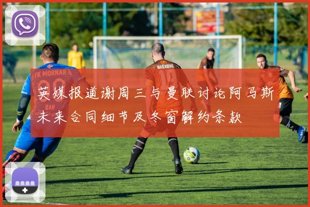 英媒报道谢周三与曼联讨论阿马斯未来合同细节及冬窗解约条款