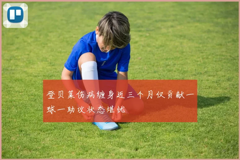 登贝莱伤病缠身近三个月仅贡献一球一助攻状态堪忧