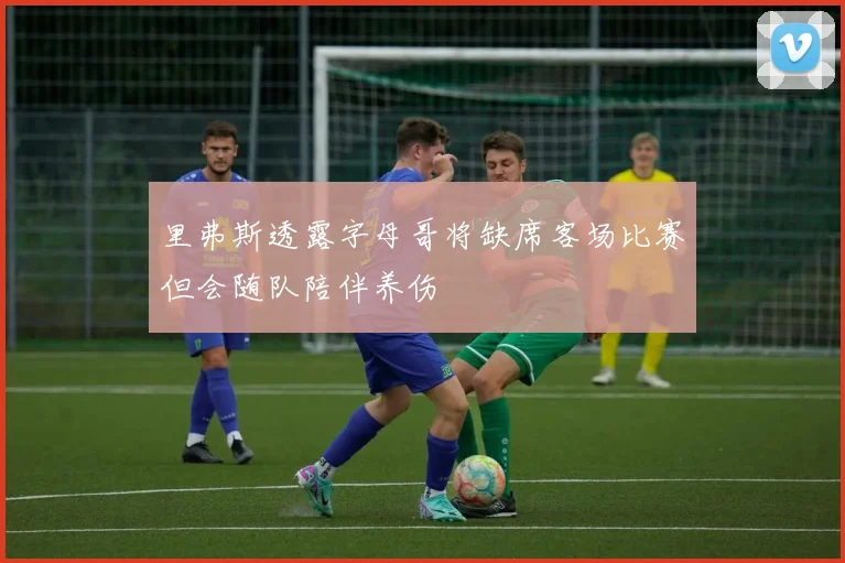 里弗斯透露字母哥将缺席客场比赛但会随队陪伴养伤