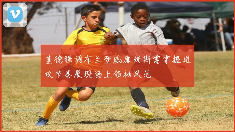 基德强调布兰登威廉姆斯需掌握进攻节奏展现场上领袖风范